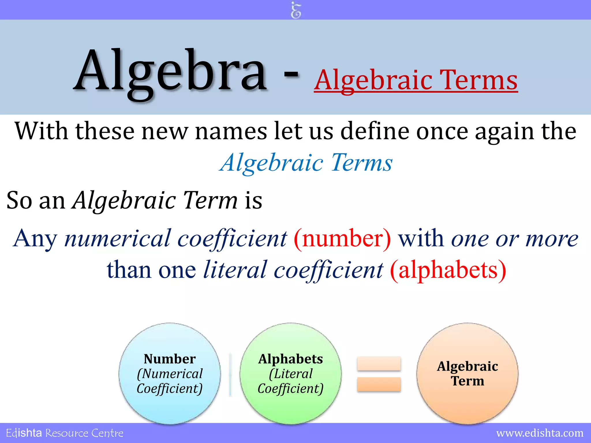 Algebra - Algebraic Terms 
With these new names let us define once again the 
Algebraic Terms 
So an Algebraic Term is 
Any numerical coefficient (number) with one or more 
than one literal coefficient (alphabets) 
Number 
(Numerical 
Coefficient) 
Alphabets 
(Literal 
Coefficient) 
Algebraic 
Term 
Edishta Resource Centre www.edishta.com 
 