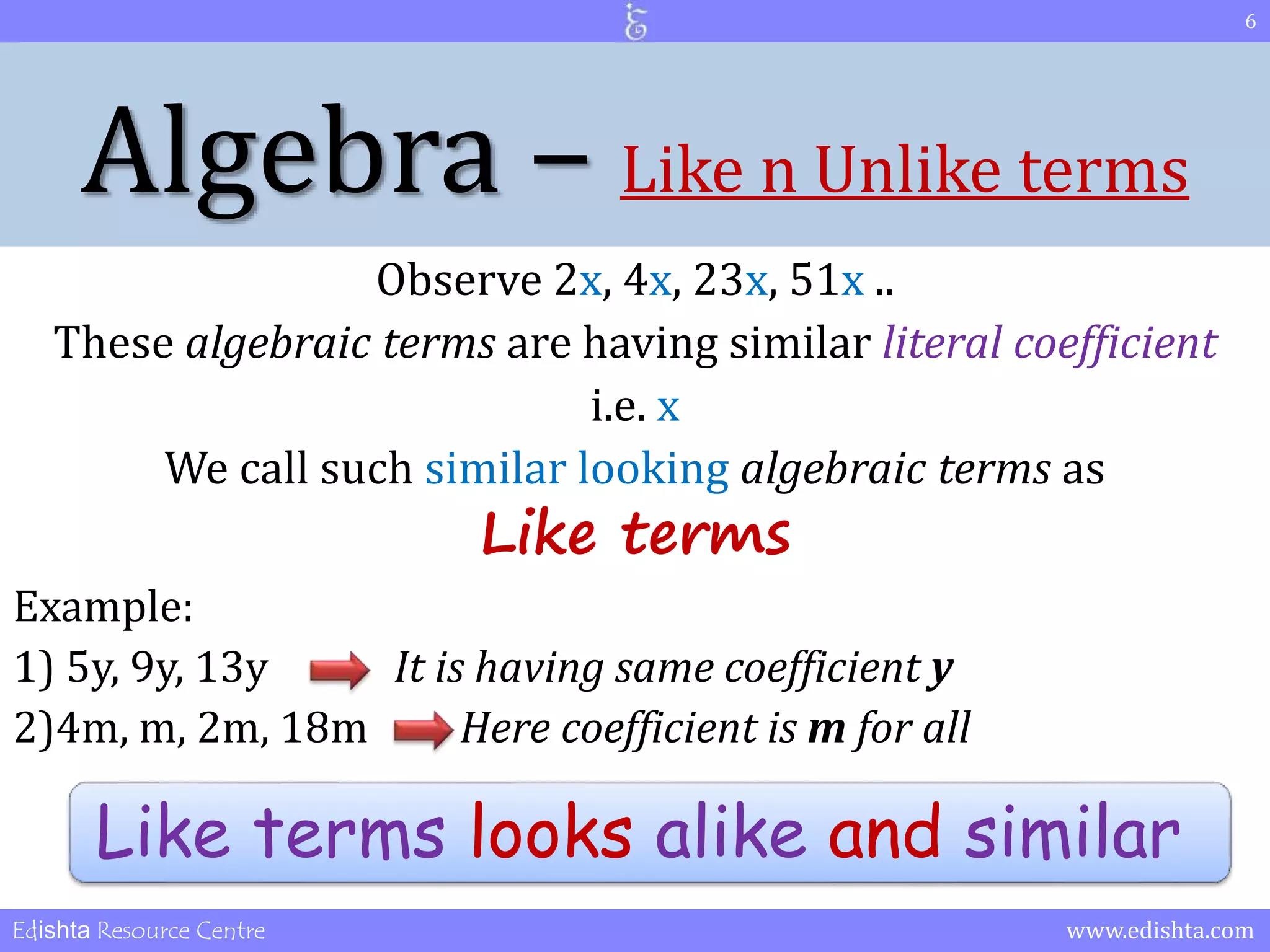 Algebra – Like n Unlike terms 
Observe 2x, 4x, 23x, 51x .. 
These algebraic terms are having similar literal coefficient 
i.e. x 
We call such similar looking algebraic terms as 
Like terms 
Example: 
1) 5y, 9y, 13y It is having same coefficient y 
2)4m, m, 2m, 18m Here coefficient is m for all 
6 
Like terms looks alike and similar 
Edishta Resource Centre www.edishta.com 
 