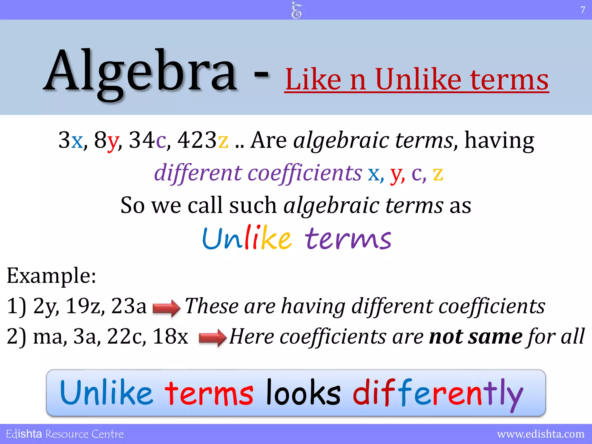 Algebra - Like n Unlike terms 
3x, 8y, 34c, 423z .. Are algebraic terms, having 
different coefficients x, y, c, z 
So we call such algebraic terms as 
Unlike terms 
7 
Example: 
1) 2y, 19z, 23a These are having different coefficients 
2) ma, 3a, 22c, 18x Here coefficients are not same for all 
Unlike terms looks differently 
Edishta Resource Centre www.edishta.com 
 