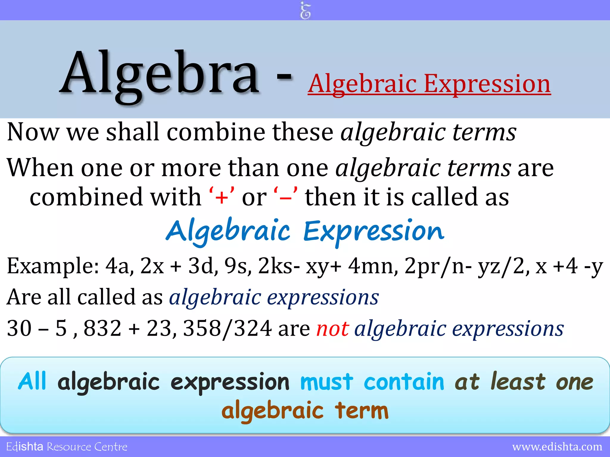 Algebra - Algebraic Expression 
Now we shall combine these algebraic terms 
When one or more than one algebraic terms are 
combined with ‘+’ or ‘–’ then it is called as 
Algebraic Expression 
Example: 4a, 2x + 3d, 9s, 2ks- xy+ 4mn, 2pr/n- yz/2, x +4 -y 
Are all called as algebraic expressions 
30 – 5 , 832 + 23, 358/324 are not algebraic expressions 
All algebraic expression must contain at least one 
algebraic term 
Edishta Resource Centre www.edishta.com 
 