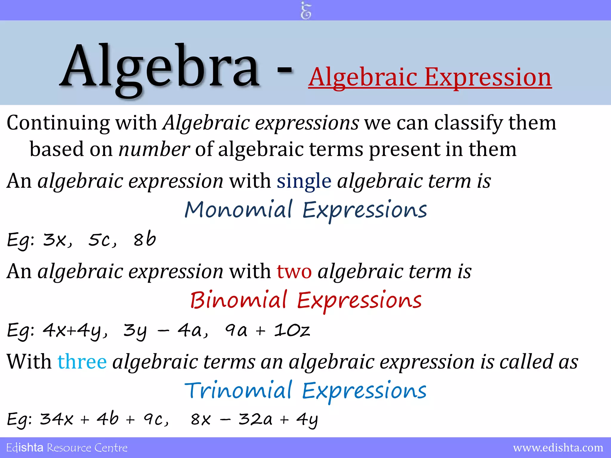 Algebra - Algebraic Expression 
Continuing with Algebraic expressions we can classify them 
based on number of algebraic terms present in them 
An algebraic expression with single algebraic term is 
Monomial Expressions 
Eg: 3x, 5c, 8b 
An algebraic expression with two algebraic term is 
Binomial Expressions 
Eg: 4x+4y, 3y – 4a, 9a + 10z 
With three algebraic terms an algebraic expression is called as 
Trinomial Expressions 
Eg: 34x + 4b + 9c, 8x – 32a + 4y 
Edishta Resource Centre www.edishta.com 
 