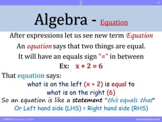 Algebra - Equation 
After expressions let us see new term Equation 
An equation says that two things are equal. 
It will have an equals sign "=" in between 
Ex: x + 2 = 6 
That equation says: 
what is on the left (x + 2) is equal to 
what is on the right (6) 
So an equation is like a statement "this equals that" 
Or Left hand side (LHS) = Right hand side (RHS) 
11 
Edishta Resource Centre www.edishta.com 
 