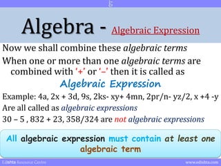 Algebra - Algebraic Expression 
Now we shall combine these algebraic terms 
When one or more than one algebraic terms are 
combined with ‘+’ or ‘–’ then it is called as 
Algebraic Expression 
Example: 4a, 2x + 3d, 9s, 2ks- xy+ 4mn, 2pr/n- yz/2, x +4 -y 
Are all called as algebraic expressions 
30 – 5 , 832 + 23, 358/324 are not algebraic expressions 
All algebraic expression must contain at least one 
algebraic term 
Edishta Resource Centre www.edishta.com 
 