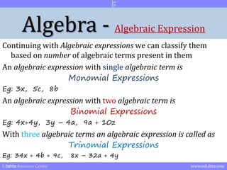Algebra - Algebraic Expression 
Continuing with Algebraic expressions we can classify them 
based on number of algebraic terms present in them 
An algebraic expression with single algebraic term is 
Monomial Expressions 
Eg: 3x, 5c, 8b 
An algebraic expression with two algebraic term is 
Binomial Expressions 
Eg: 4x+4y, 3y – 4a, 9a + 10z 
With three algebraic terms an algebraic expression is called as 
Trinomial Expressions 
Eg: 34x + 4b + 9c, 8x – 32a + 4y 
Edishta Resource Centre www.edishta.com 
 