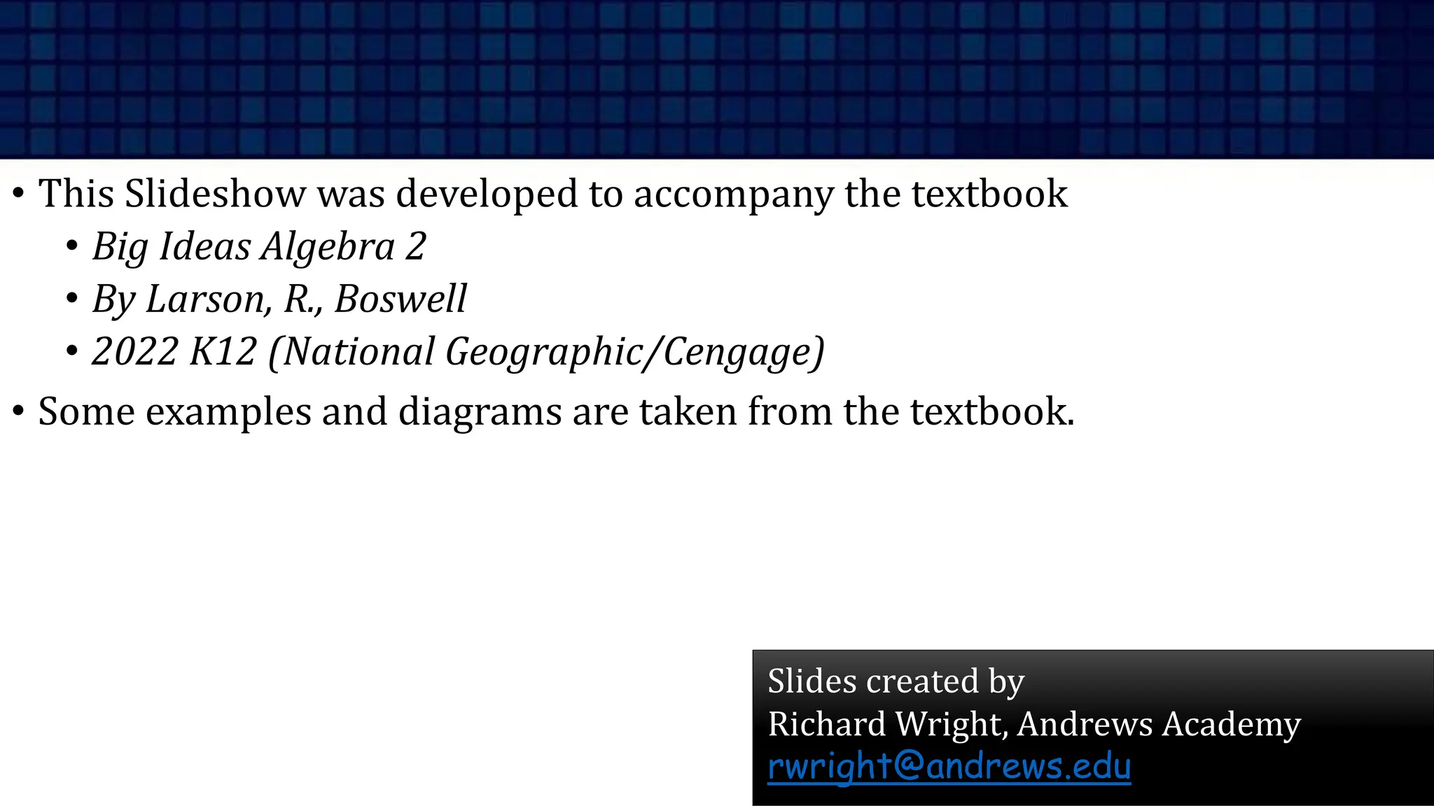 • This Slideshow was developed to accompany the textbook
• Big Ideas Algebra 2
• By Larson, R., Boswell
• 2022 K12 (National Geographic/Cengage)
• Some examples and diagrams are taken from the textbook.
Slides created by
Richard Wright, Andrews Academy
rwright@andrews.edu
 