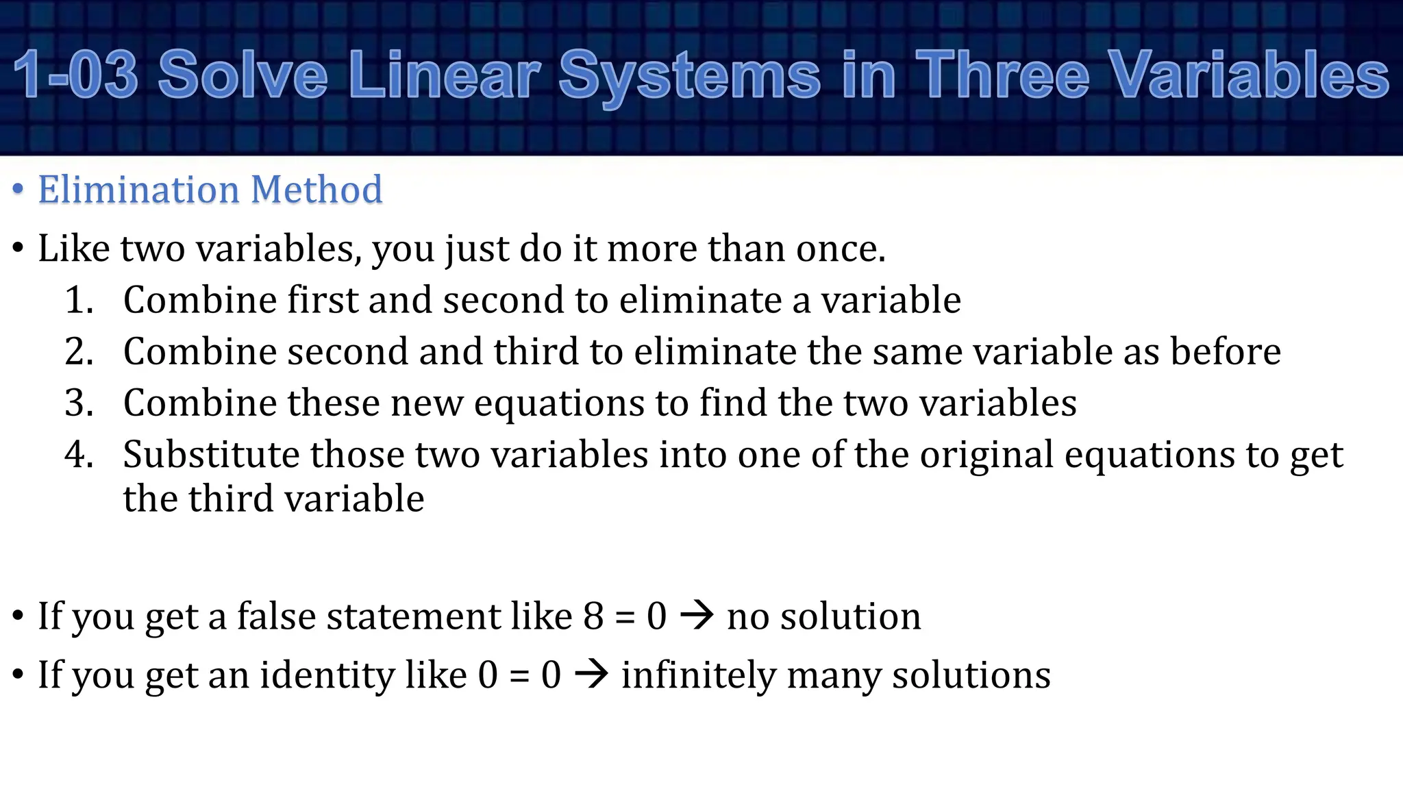 • Elimination Method
• Like two variables, you just do it more than once.
1. Combine first and second to eliminate a variable
2. Combine second and third to eliminate the same variable as before
3. Combine these new equations to find the two variables
4. Substitute those two variables into one of the original equations to get
the third variable
• If you get a false statement like 8 = 0  no solution
• If you get an identity like 0 = 0  infinitely many solutions
 