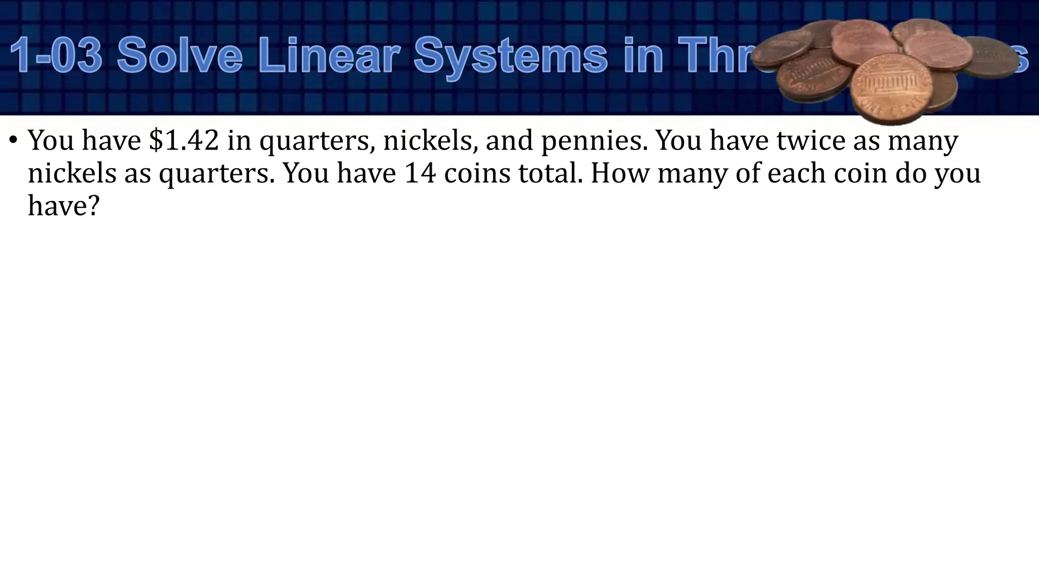 • You have $1.42 in quarters, nickels, and pennies. You have twice as many
nickels as quarters. You have 14 coins total. How many of each coin do you
have?
 