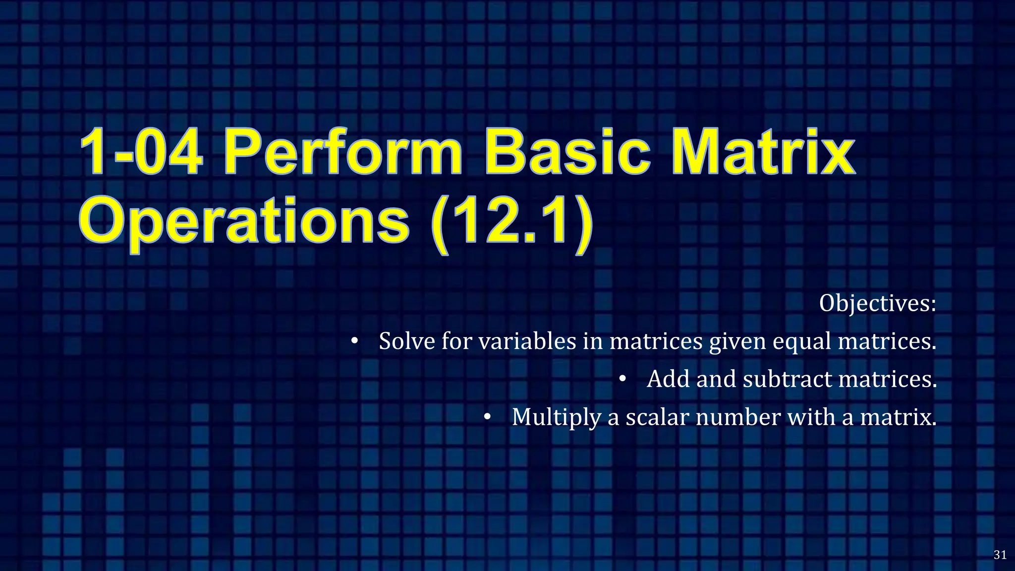 Objectives:
• Solve for variables in matrices given equal matrices.
• Add and subtract matrices.
• Multiply a scalar number with a matrix.
31
 