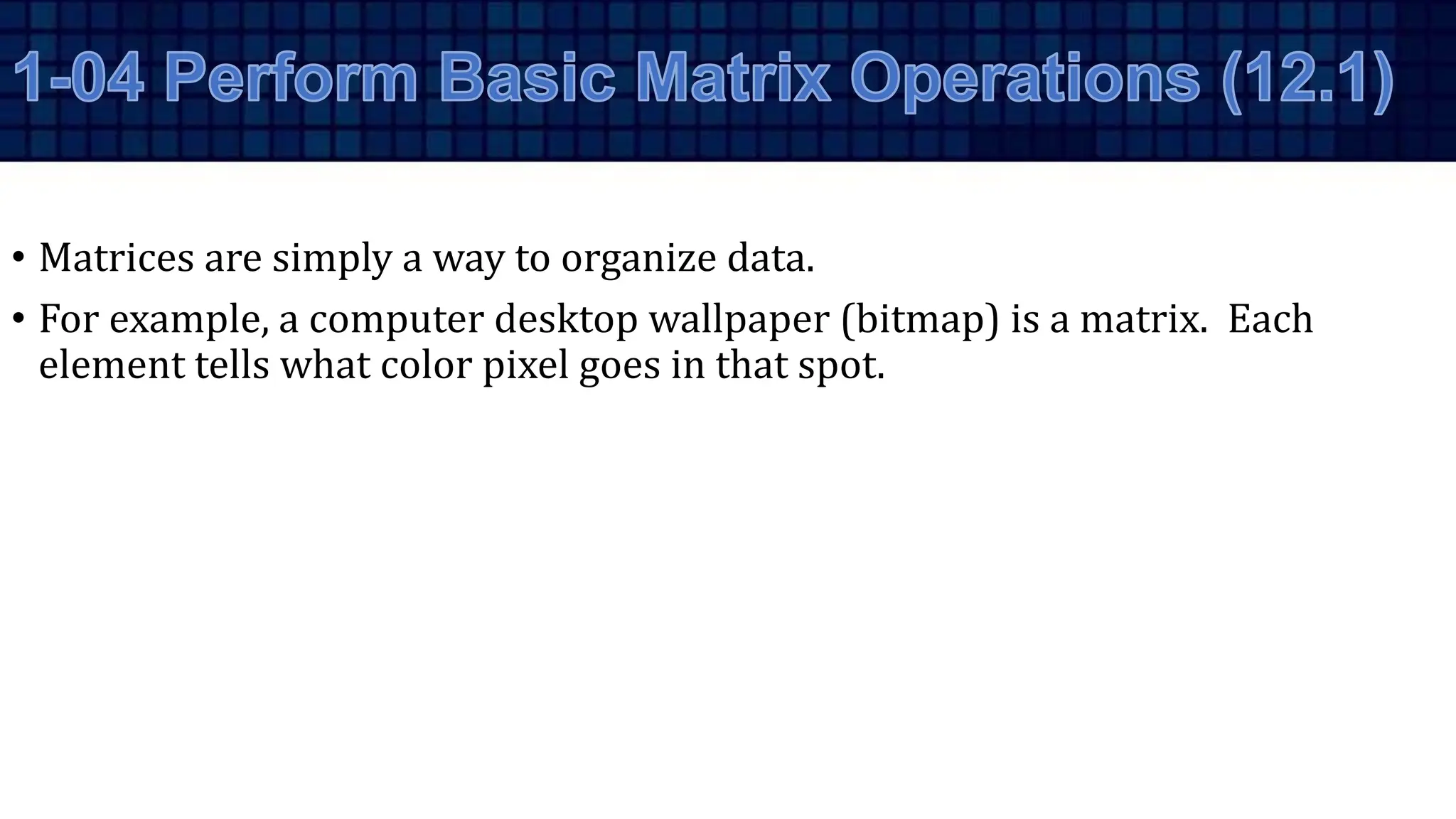 • Matrices are simply a way to organize data.
• For example, a computer desktop wallpaper (bitmap) is a matrix. Each
element tells what color pixel goes in that spot.
 