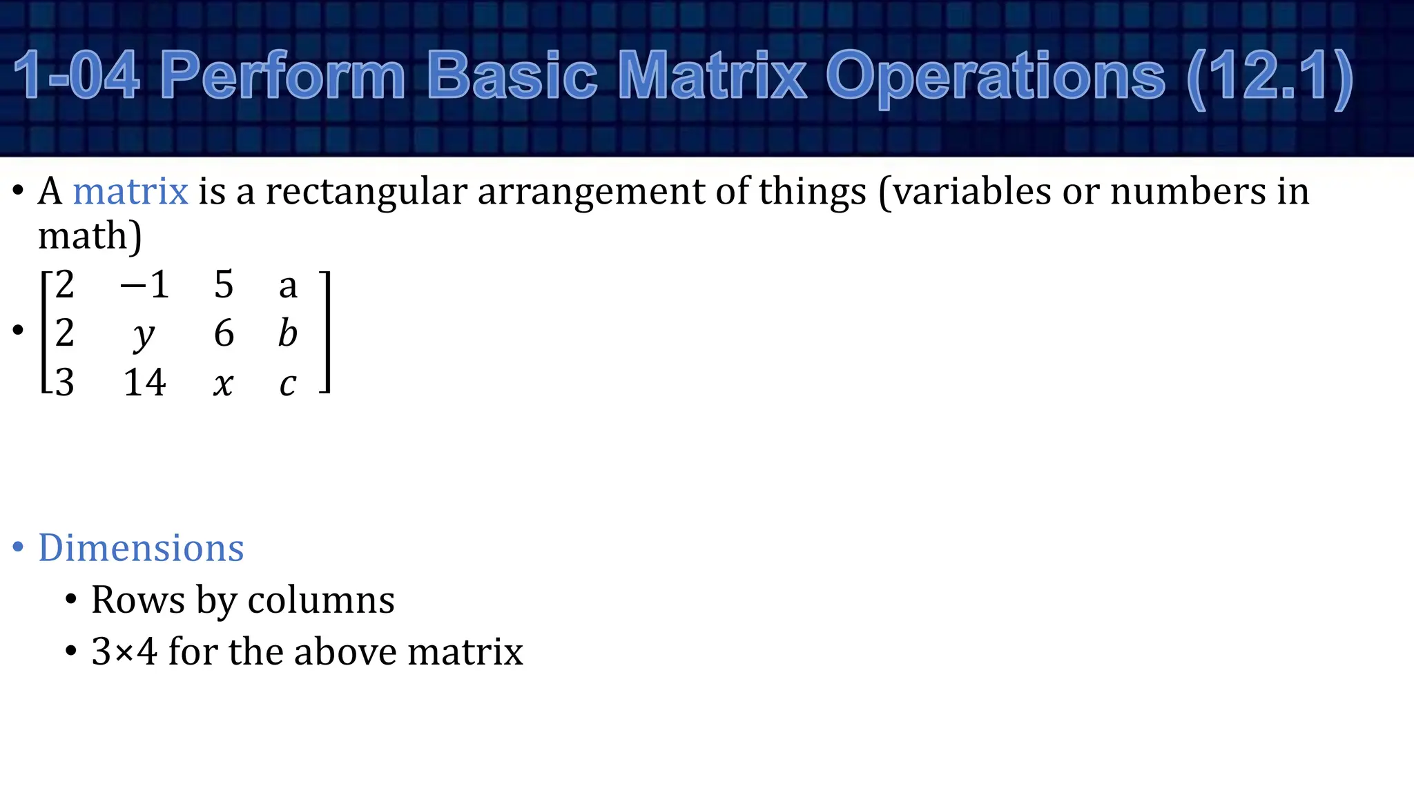 • A matrix is a rectangular arrangement of things (variables or numbers in
math)
•
2 −1 5 a
2 𝑦 6 𝑏
3 14 𝑥 𝑐
• Dimensions
• Rows by columns
• 3×4 for the above matrix
 