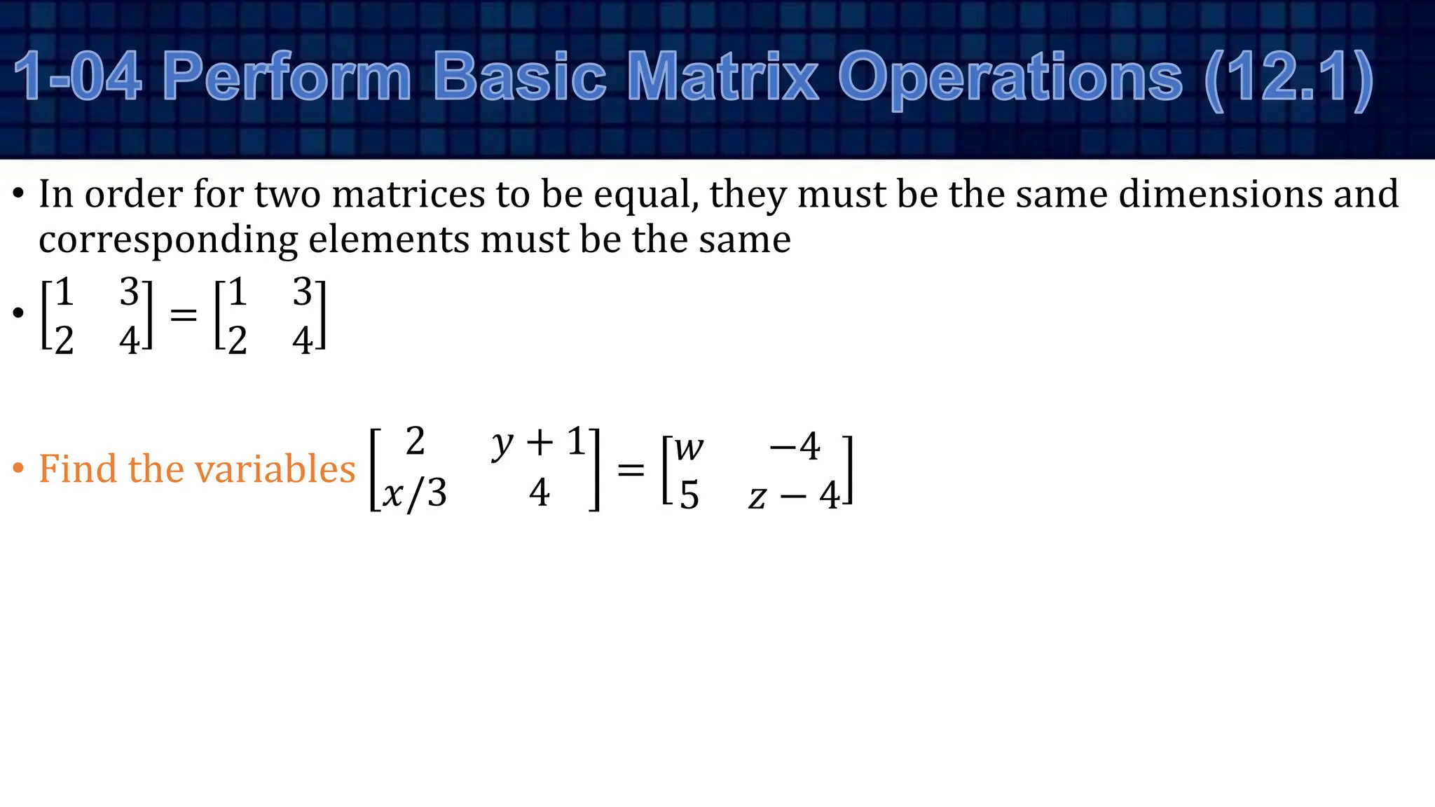 • In order for two matrices to be equal, they must be the same dimensions and
corresponding elements must be the same
•
1 3
2 4
=
1 3
2 4
• Find the variables
2 𝑦 + 1
𝑥/3 4
=
𝑤 −4
5 𝑧 − 4
 