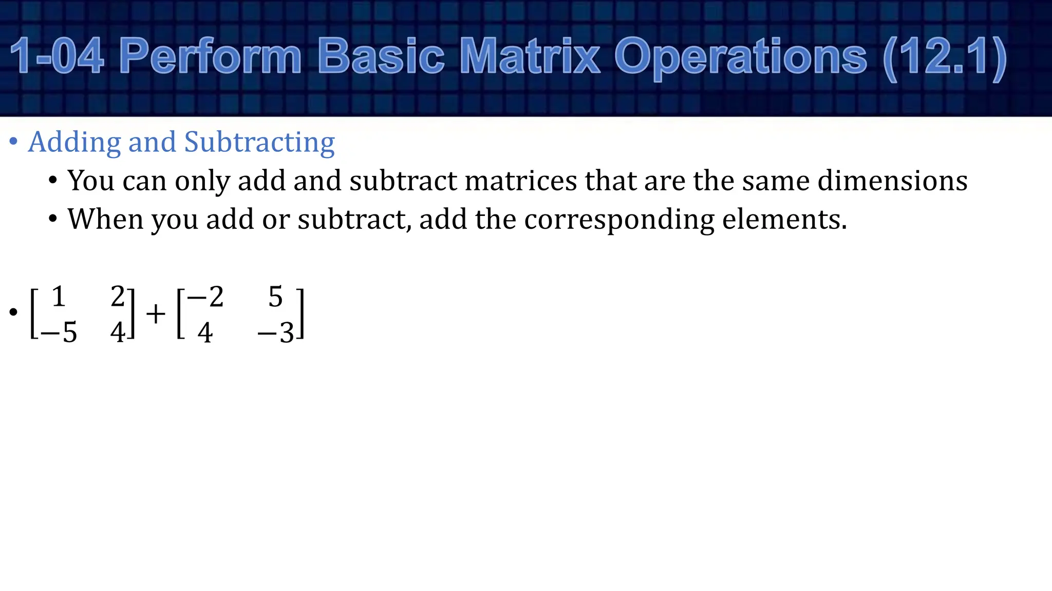 • Adding and Subtracting
• You can only add and subtract matrices that are the same dimensions
• When you add or subtract, add the corresponding elements.
•
1 2
−5 4
+
−2 5
4 −3
 