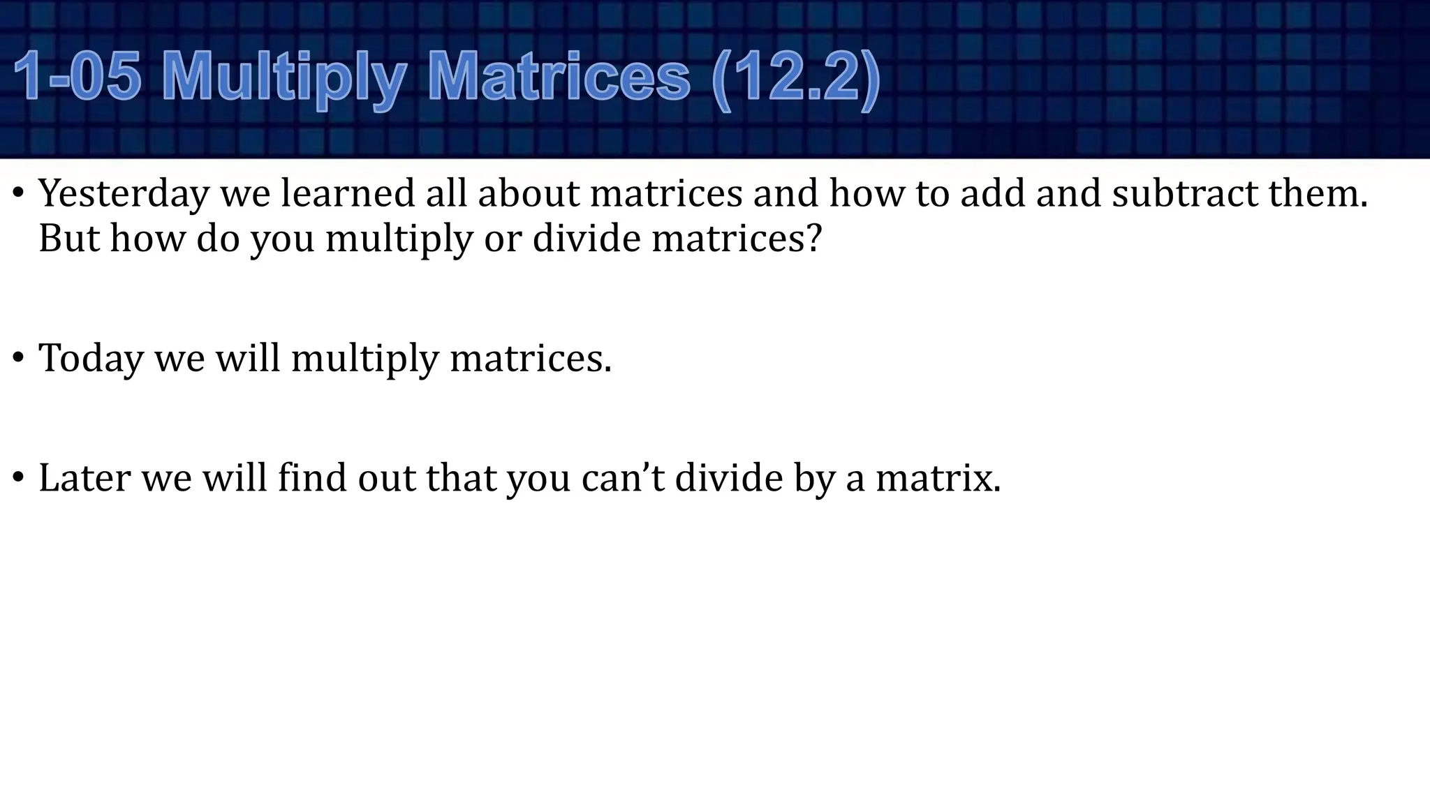 • Yesterday we learned all about matrices and how to add and subtract them.
But how do you multiply or divide matrices?
• Today we will multiply matrices.
• Later we will find out that you can’t divide by a matrix.
 