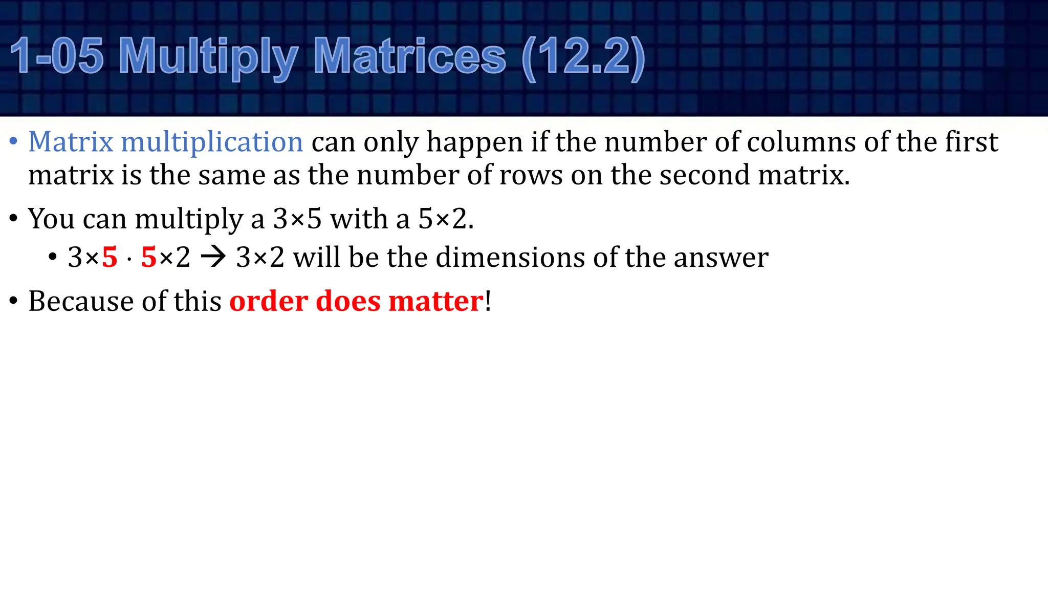• Matrix multiplication can only happen if the number of columns of the first
matrix is the same as the number of rows on the second matrix.
• You can multiply a 3×5 with a 5×2.
• 3×5  5×2  3×2 will be the dimensions of the answer
• Because of this order does matter!
 