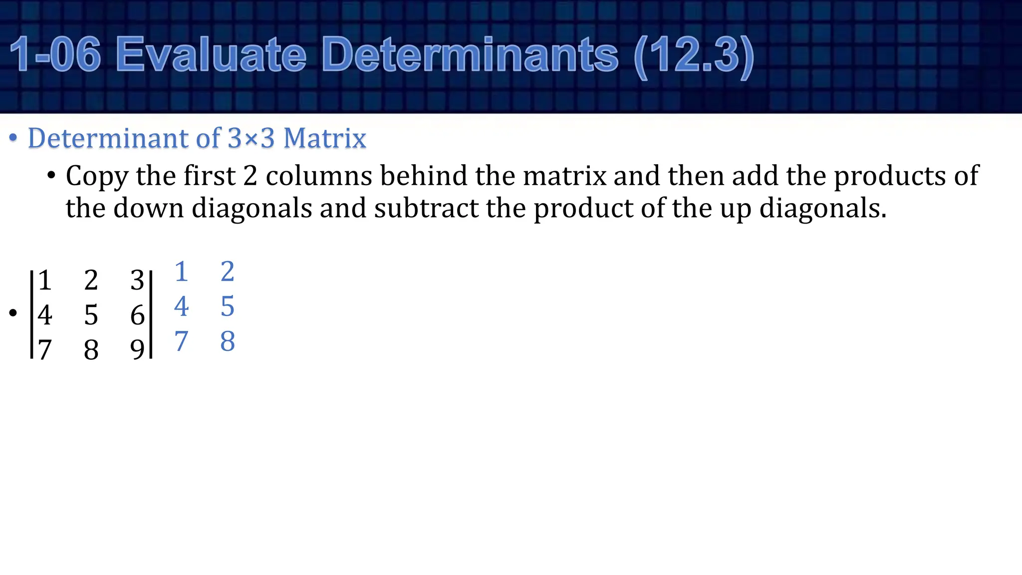 • Determinant of 3×3 Matrix
• Copy the first 2 columns behind the matrix and then add the products of
the down diagonals and subtract the product of the up diagonals.
•
1 2 3
4 5 6
7 8 9
1 2
4 5
7 8
 