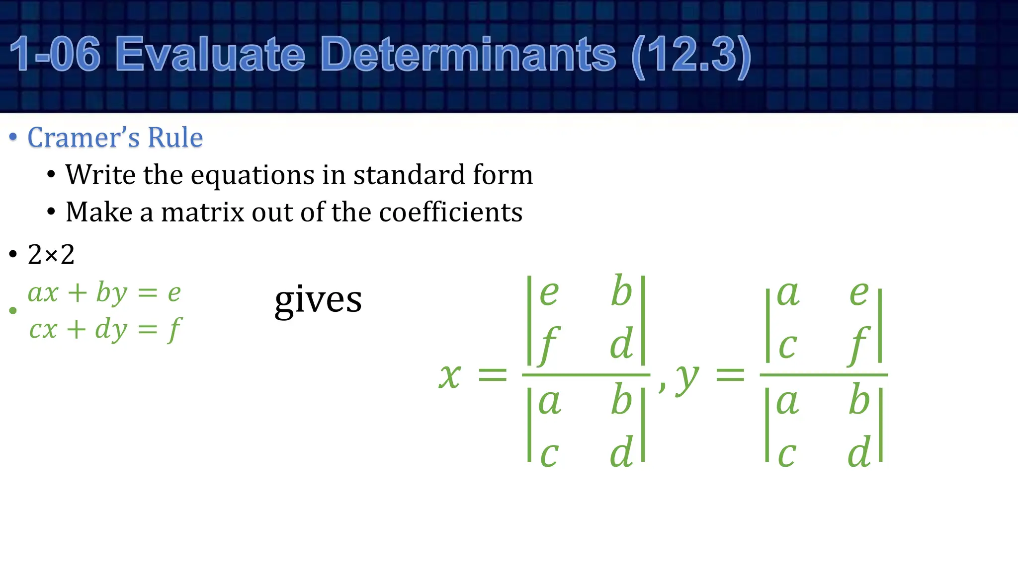 • Cramer’s Rule
• Write the equations in standard form
• Make a matrix out of the coefficients
• 2×2
•
𝑎𝑥 + 𝑏𝑦 = 𝑒
𝑐𝑥 + 𝑑𝑦 = 𝑓
gives
𝑥 =
𝑒 𝑏
𝑓 𝑑
𝑎 𝑏
𝑐 𝑑
, 𝑦 =
𝑎 𝑒
𝑐 𝑓
𝑎 𝑏
𝑐 𝑑
 