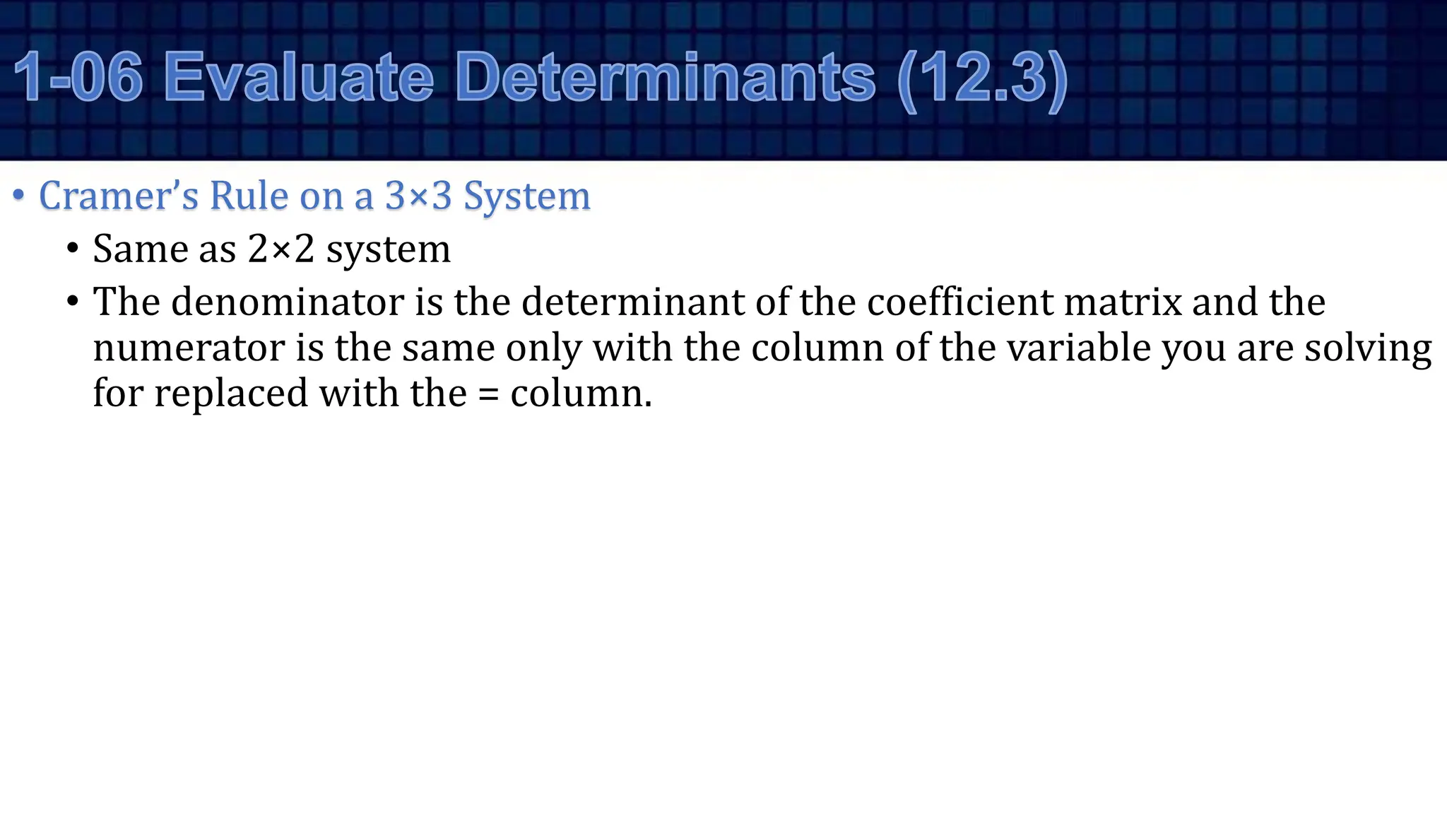 • Cramer’s Rule on a 3×3 System
• Same as 2×2 system
• The denominator is the determinant of the coefficient matrix and the
numerator is the same only with the column of the variable you are solving
for replaced with the = column.
 
