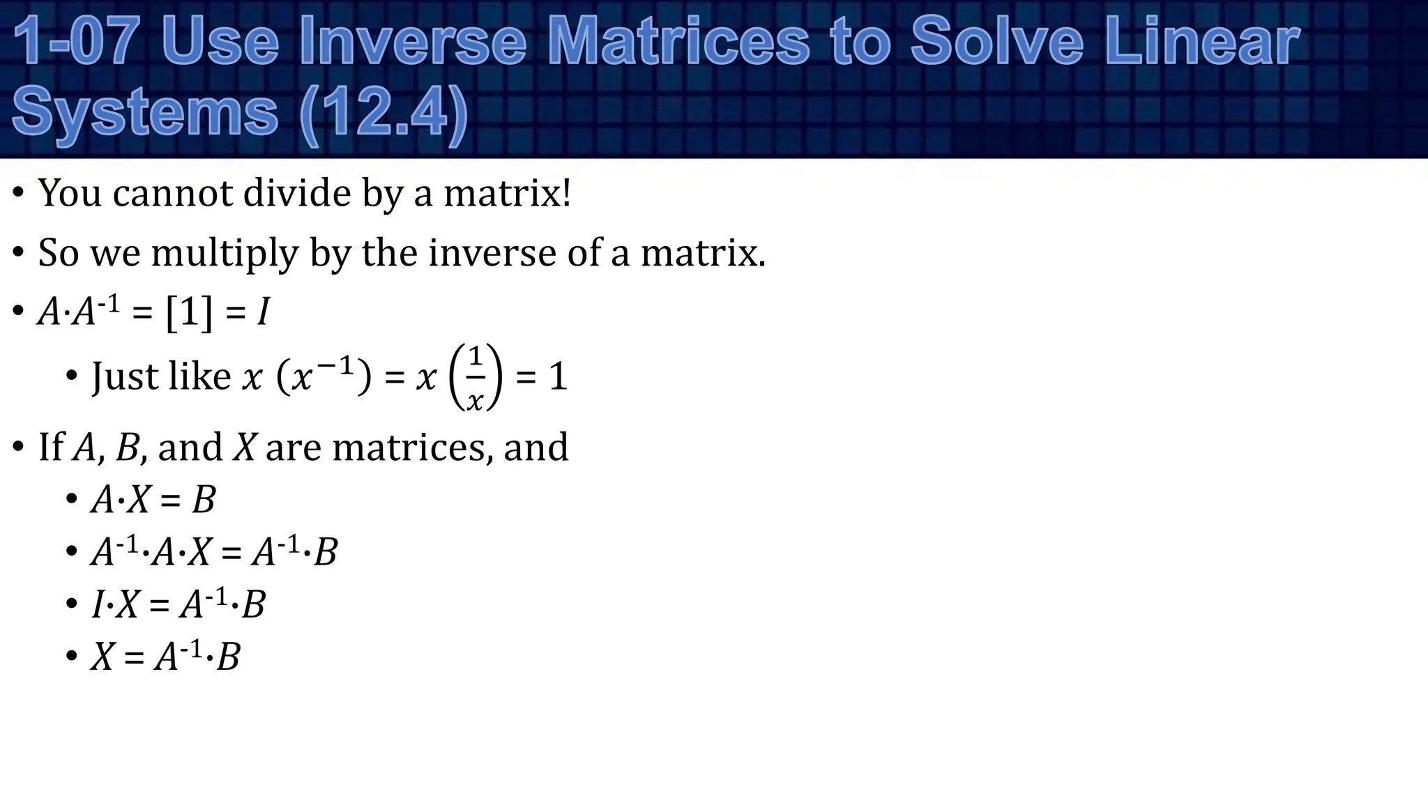 • You cannot divide by a matrix!
• So we multiply by the inverse of a matrix.
• A·A-1 = [1] = I
• Just like 𝑥 𝑥−1 = 𝑥
1
𝑥
= 1
• If A, B, and X are matrices, and
• A·X = B
• A-1·A·X = A-1·B
• I·X = A-1·B
• X = A-1·B
 