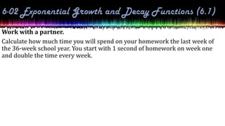 Work with a partner.
Calculate how much time you will spend on your homework the last week of
the 36-week school year. You start with 1 second of homework on week one
and double the time every week.
 