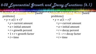 • Exponential Growth Model (word
problems)
• 𝑦 = 𝑎 1 + 𝑟 𝑡
• y = current amount
• a = initial amount
• r = growth percent
• 1 + r = growth factor
• t = time
• Exponential Decay Model (word
problems)
• 𝑦 = 𝑎 1 − 𝑟 𝑡
• y = current amount
• a = initial amount
• r = decay percent
• 1 – r = decay factor
• t = time
 