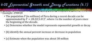 • Example: 298#20
• The population P (in millions) of Peru during a recent decade can be
approximated by 𝑃 = 28.22 1.01 𝑡, where t is the number of years since
the beginning of the decade.
• (a) Determine whether the model represents exponential growth or decay
• (b) identify the annual percent increase or decrease in population
• (c) Estimate when the population was about 30 million
 