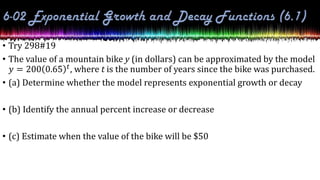 • Try 298#19
• The value of a mountain bike y (in dollars) can be approximated by the model
𝑦 = 200 0.65 𝑡, where t is the number of years since the bike was purchased.
• (a) Determine whether the model represents exponential growth or decay
• (b) Identify the annual percent increase or decrease
• (c) Estimate when the value of the bike will be $50
 