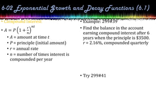 • Compound Interest
• 𝐴 = 𝑃 1 +
𝑟
𝑛
𝑛𝑡
• A = amount at time t
• P = principle (initial amount)
• r = annual rate
• n = number of times interest is
compounded per year
• Example: 299#39
• Find the balance in the account
earning compound interest after 6
years when the principle is $3500.
r = 2.16%, compounded quarterly
• Try 299#41
 