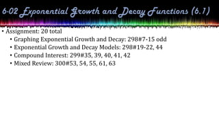 • Assignment: 20 total
• Graphing Exponential Growth and Decay: 298#7-15 odd
• Exponential Growth and Decay Models: 298#19-22, 44
• Compound Interest: 299#35, 39, 40, 41, 42
• Mixed Review: 300#53, 54, 55, 61, 63
 
