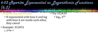 • Simplify log expressions
• If exponential with base b and log
with base b are inside each other,
they cancel
• Example: 312#31
• 7log7 𝑥
• Try 312#35
• log3 32𝑥
 
