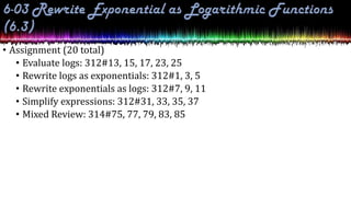 • Assignment (20 total)
• Evaluate logs: 312#13, 15, 17, 23, 25
• Rewrite logs as exponentials: 312#1, 3, 5
• Rewrite exponentials as logs: 312#7, 9, 11
• Simplify expressions: 312#31, 33, 35, 37
• Mixed Review: 314#75, 77, 79, 83, 85
 
