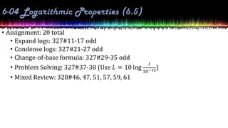 • Assignment: 20 total
• Expand logs: 327#11-17 odd
• Condense logs: 327#21-27 odd
• Change-of-base formula: 327#29-35 odd
• Problem Solving: 327#37-38 (Use 𝐿 = 10 log
𝐼
10−12)
• Mixed Review: 328#46, 47, 51, 57, 59, 61
 