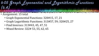 • Assignment: 15 total
• Graph Exponential Functions: 320#15, 17, 21
• Graph Logarithmic Functions: 313#57, 59; 320#25, 27
• Find Inverses: 313#43, 45, 47, 51
• Mixed Review: 322# 53, 55, 62, 65
 