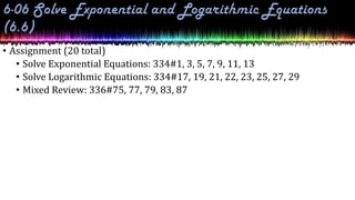 • Assignment (20 total)
• Solve Exponential Equations: 334#1, 3, 5, 7, 9, 11, 13
• Solve Logarithmic Equations: 334#17, 19, 21, 22, 23, 25, 27, 29
• Mixed Review: 336#75, 77, 79, 83, 87
 