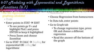 • Use the regression feature on a
graphing calculator
• TI-84
• Enter points in STAT  EDIT
• To see points go Y= and
highlight Plot1 and press
ENTER to keep it highlighted
• Press Zoom and choose
ZoomStat
• Go to STAT  CALC  ExpReg for
exponential OR LnReg for
logarithmic
• NumWorks
• Choose Regression from homescreen
• In Data tab, enter points
• Go to Graph tab
• To change regression type, press
OK and choose a different
regression
• Read the answer off the bottom of
the graph
 