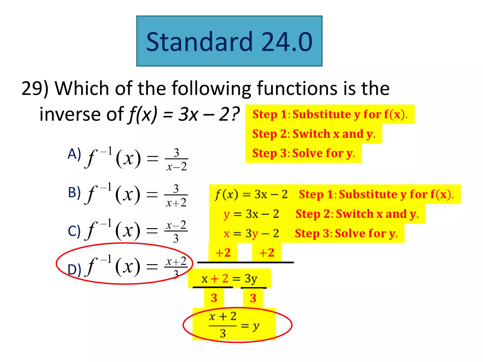 Standard 24.0
29) Which of the following functions is the
  inverse of f(x) = 3x – 2?
     A)       1            3
          f       ( x)    x 2

     B)   f 1 ( x)         3
                          x 2
              1           x 2
     C)   f ( x)           3

     D) f 1 ( x)          x 2
                           3
 