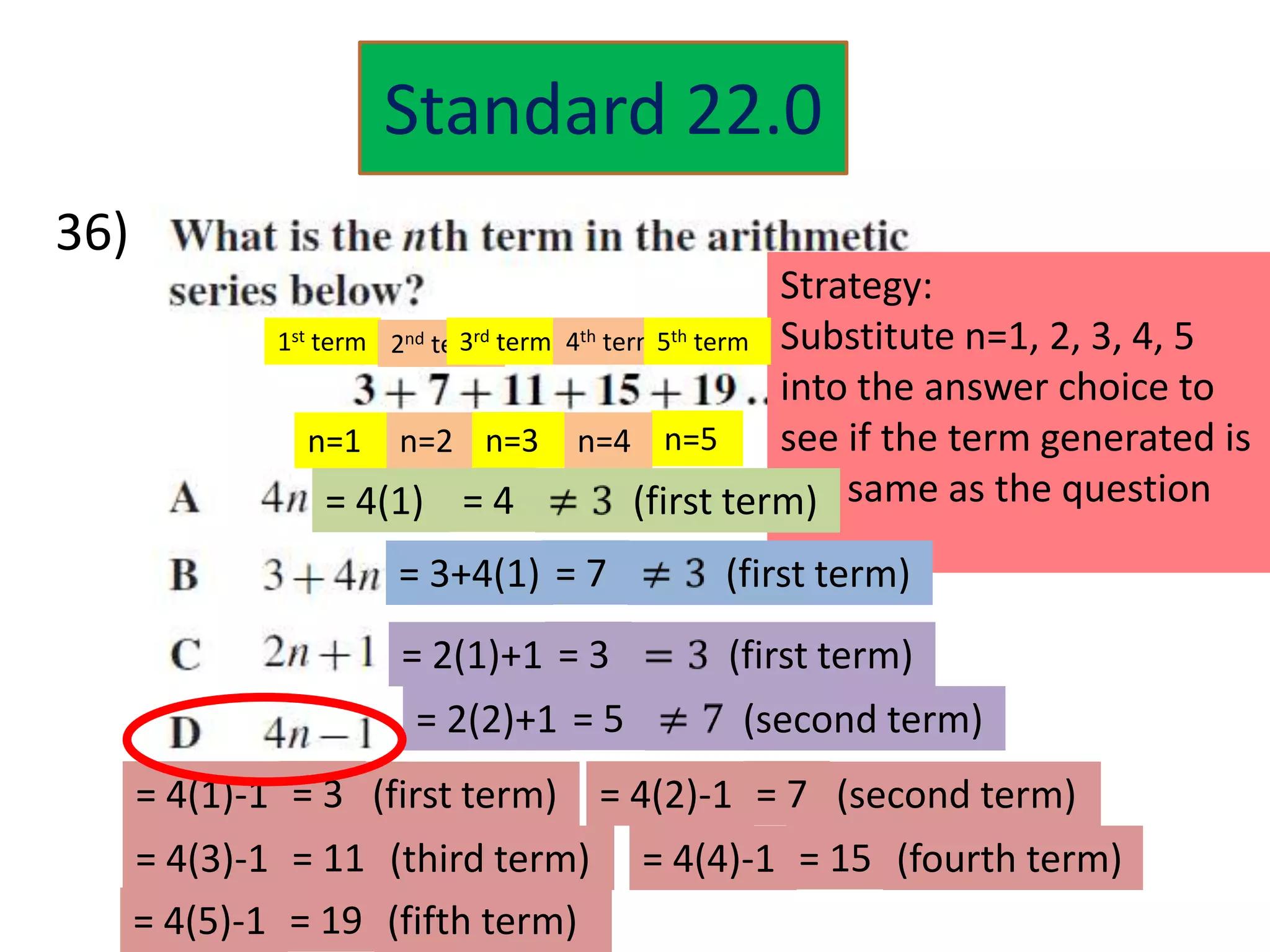 Standard 22.0
36)
                                                      Strategy:
              1st term 2nd term term 4th term5th term Substitute n=1, 2, 3, 4, 5
                              3rd
                                                      into the answer choice to
                 n=1 n=2 n=3 n=4 n=5                  see if the term generated is
                   = 4(1) = 4               (first term) same as the question
                                                      the

                      = 3+4(1) = 7           (first term)
                      = 2(1)+1 = 3           (first term)
                       = 2(2)+1 = 5           (second term)
      = 4(1)-1 = 3 (first term) = 4(2)-1 = 7 (second term)
      = 4(3)-1 = 11 (third term)       = 4(4)-1 = 15 (fourth term)
      = 4(5)-1 = 19 (fifth term)
 