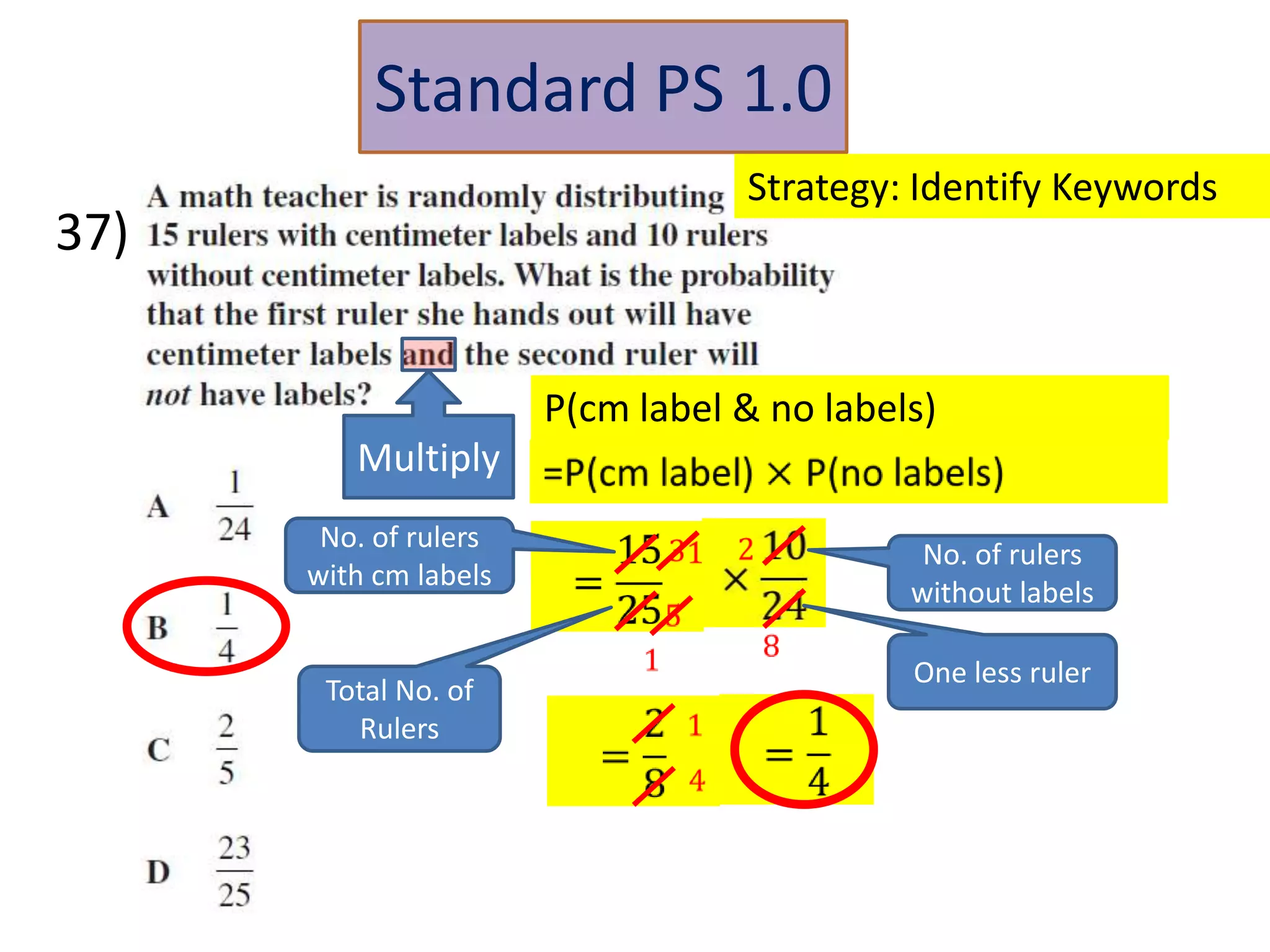 Standard PS 1.0
                                  Strategy: Identify Keywords
37)


                       P(cm label & no labels)
         Multiply
       No. of rulers
                                             No. of rulers
      with cm labels
                                            without labels

                                            One less ruler
       Total No. of
         Rulers
 