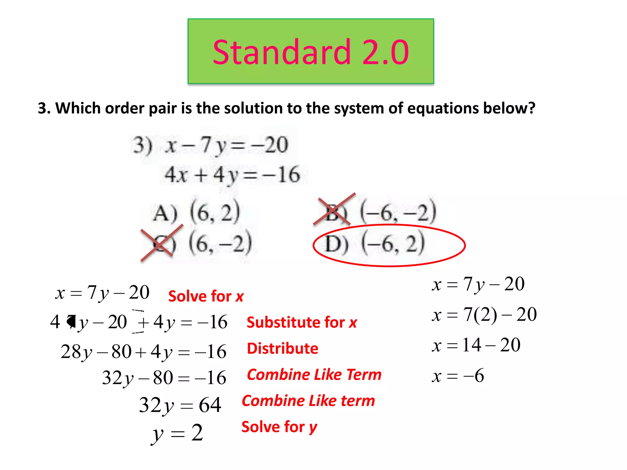 Standard 2.0
3. Which order pair is the solution to the system of equations below?




  x 7 y 20 Solve for x                                x   7 y 20
 4 7 y 20 4 y   16 Substitute for x                   x   7(2) 20
   28 y 80 4 y  16 Distribute                         x 14 20
        32y 80  16 Combine Like Term                  x     6
             32y      64    Combine Like term
               y     2      Solve for y
 