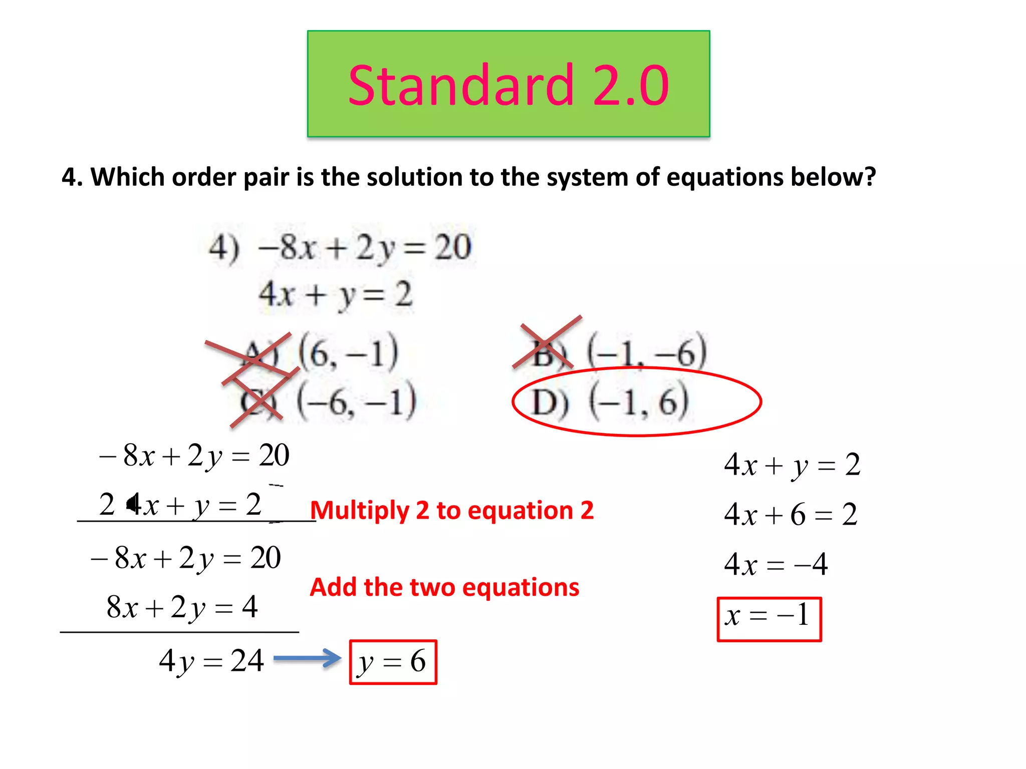 Standard 2.0
4. Which order pair is the solution to the system of equations below?




     8 x 2 y 20                                         4x   y        2
   2 4 x y 2 Multiply 2 to equation 2                   4x 6          2
    8 x 2 y 20                                          4x        4
                Add the two equations
   8x 2 y 4                                             x     1
        4y    24         y   6
 