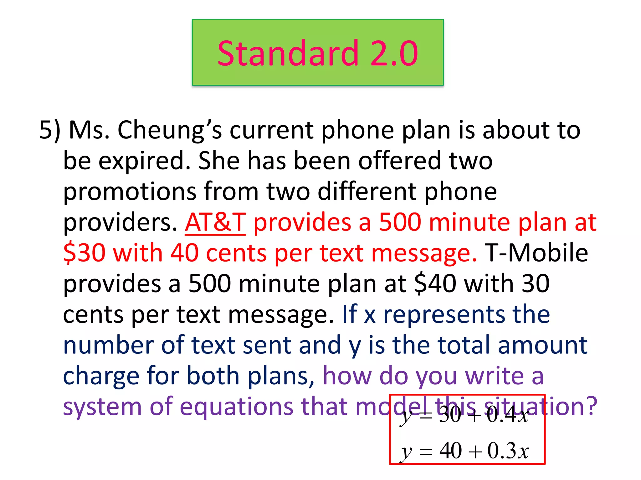 Standard 2.0
5) Ms. Cheung’s current phone plan is about to
  be expired. She has been offered two
  promotions from two different phone
  providers. AT&T provides a 500 minute plan at
  $30 with 40 cents per text message. T-Mobile
  provides a 500 minute plan at $40 with 30
  cents per text message. If x represents the
  number of text sent and y is the total amount
  charge for both plans, how do you write a
  system of equations that model this situation?
                                 y 30 0.4 x
                               y   40   0 .3 x
 
