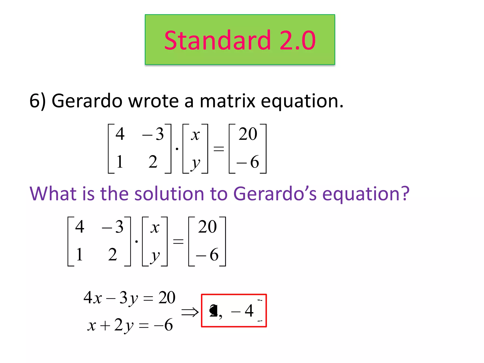 Standard 2.0
6) Gerardo wrote a matrix equation.
           4    3        x        20
           1    2        y         6
What is the solution to Gerardo’s equation?
     4     3    x        20        4x 3 y     20
     1    2     y            6         x 2y   6

      4x 3y         20
                             2,   4
         x 2y       6
 