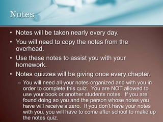 Notes will be taken nearly every day.You will need to copy the notes from the overhead.Use these notes to assist you with your homework.Notes quizzes will be giving once every chapter.You will need all your notes organized and with you in order to complete this quiz.  You are NOT allowed to use your book or another students notes.  If you are found doing so you and the person whose notes you have will receive a zero.  If you don’t have your notes with you, you will have to come after school to make up the notes quiz.Notes
