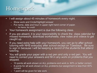 HomeworkI will assign about 45 minutes of homework every night. Show work and Circle/Highlight answerPut name, date and hour in upper right hand corner of paper.No Name, No credit!Your homework assignment is due the following class.If you are absent, it is your responsibility to check the  class calendar for missed homework, download worksheets, view notes and videos to get caught up.If you need extra help with your homework, you can go to after school tutoring with NHS everyday after school except on Tuesdays.   Be sure to sign in because I will be keeping a record of the students that attend tutoring. You will grade your paper with a red pen and only a red pen.  You will need to correct your answers and fill in any work on problems that you skipped.  10 points all work shown on ALL problems and work is  60% or better correct.8 points for all work shown on ALL problems but assignment is less than 60% correct.1 point will be given for late work