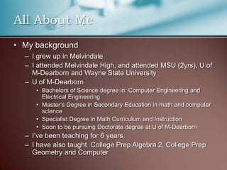 All About MeMy backgroundI grew up in MelvindaleI attended Melvindale High, and attended MSU (2yrs), U of M-Dearborn and Wayne State UniversityU of M-DearbornBachelors of Science degree in: Computer Engineering and Electrical EngineeringMaster’s Degree in Secondary Education in math and computer scienceSpecialist Degree in Math Curriculum and InstructionSoon to be pursuing Doctorate degree at U of M-DearbornI’ve been teaching for 6 years.I have also taught  College Prep Algebra 2, College Prep Geometry and Computer