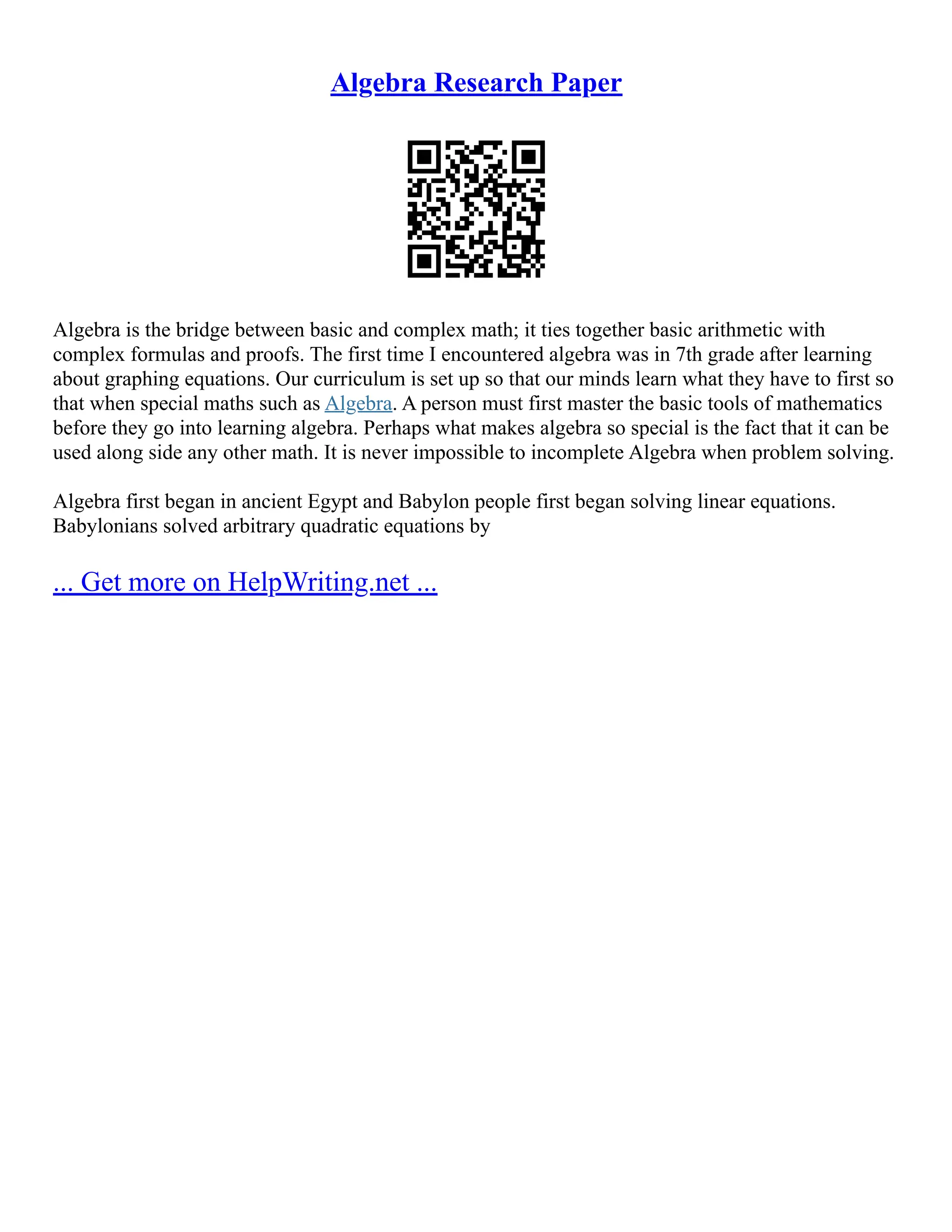Algebra Research Paper
Algebra is the bridge between basic and complex math; it ties together basic arithmetic with
complex formulas and proofs. The first time I encountered algebra was in 7th grade after learning
about graphing equations. Our curriculum is set up so that our minds learn what they have to first so
that when special maths such as Algebra. A person must first master the basic tools of mathematics
before they go into learning algebra. Perhaps what makes algebra so special is the fact that it can be
used along side any other math. It is never impossible to incomplete Algebra when problem solving.
Algebra first began in ancient Egypt and Babylon people first began solving linear equations.
Babylonians solved arbitrary quadratic equations by
... Get more on HelpWriting.net ...
 