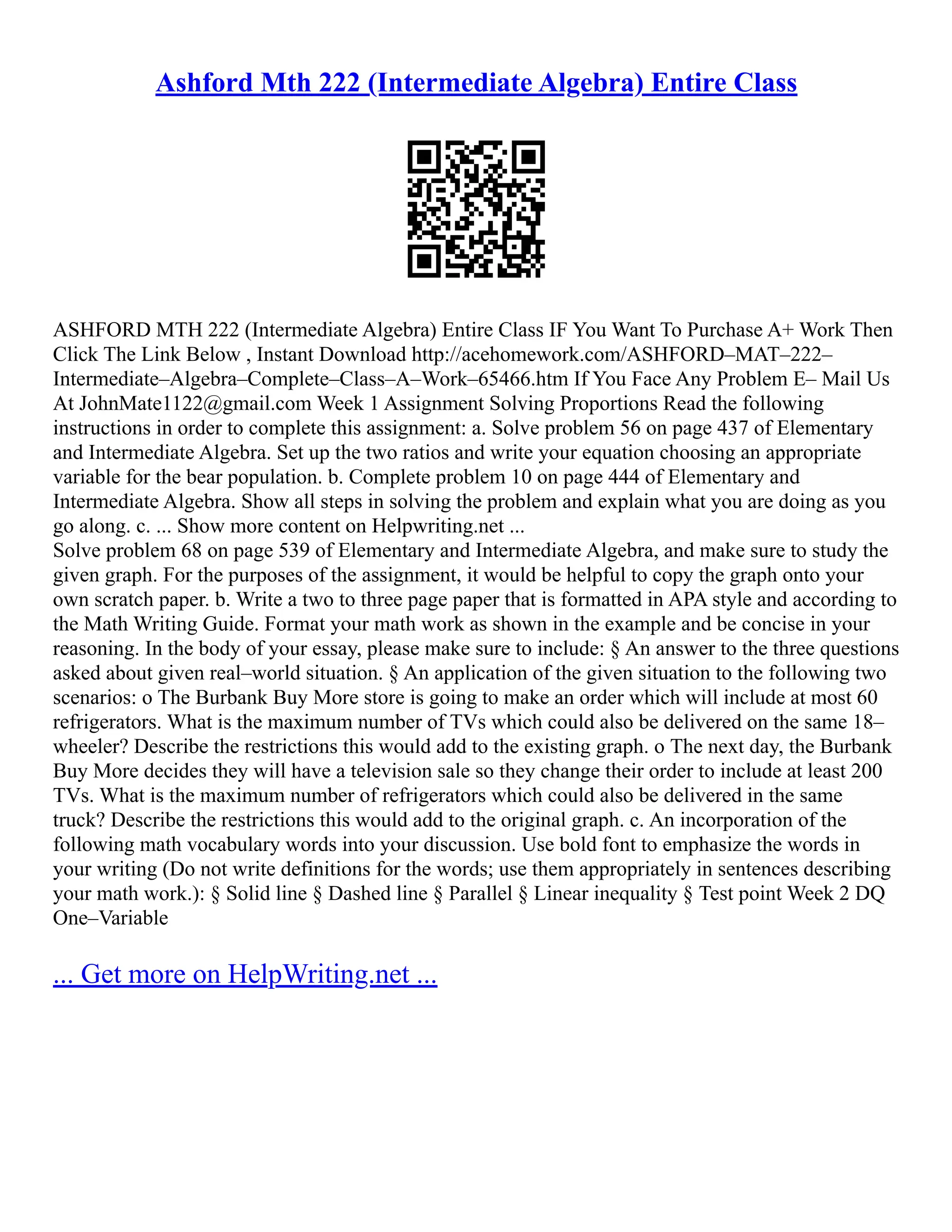 Ashford Mth 222 (Intermediate Algebra) Entire Class
ASHFORD MTH 222 (Intermediate Algebra) Entire Class IF You Want To Purchase A+ Work Then
Click The Link Below , Instant Download http://acehomework.com/ASHFORD–MAT–222–
Intermediate–Algebra–Complete–Class–A–Work–65466.htm If You Face Any Problem E– Mail Us
At JohnMate1122@gmail.com Week 1 Assignment Solving Proportions Read the following
instructions in order to complete this assignment: a. Solve problem 56 on page 437 of Elementary
and Intermediate Algebra. Set up the two ratios and write your equation choosing an appropriate
variable for the bear population. b. Complete problem 10 on page 444 of Elementary and
Intermediate Algebra. Show all steps in solving the problem and explain what you are doing as you
go along. c. ... Show more content on Helpwriting.net ...
Solve problem 68 on page 539 of Elementary and Intermediate Algebra, and make sure to study the
given graph. For the purposes of the assignment, it would be helpful to copy the graph onto your
own scratch paper. b. Write a two to three page paper that is formatted in APA style and according to
the Math Writing Guide. Format your math work as shown in the example and be concise in your
reasoning. In the body of your essay, please make sure to include: § An answer to the three questions
asked about given real–world situation. § An application of the given situation to the following two
scenarios: o The Burbank Buy More store is going to make an order which will include at most 60
refrigerators. What is the maximum number of TVs which could also be delivered on the same 18–
wheeler? Describe the restrictions this would add to the existing graph. o The next day, the Burbank
Buy More decides they will have a television sale so they change their order to include at least 200
TVs. What is the maximum number of refrigerators which could also be delivered in the same
truck? Describe the restrictions this would add to the original graph. c. An incorporation of the
following math vocabulary words into your discussion. Use bold font to emphasize the words in
your writing (Do not write definitions for the words; use them appropriately in sentences describing
your math work.): § Solid line § Dashed line § Parallel § Linear inequality § Test point Week 2 DQ
One–Variable
... Get more on HelpWriting.net ...
 