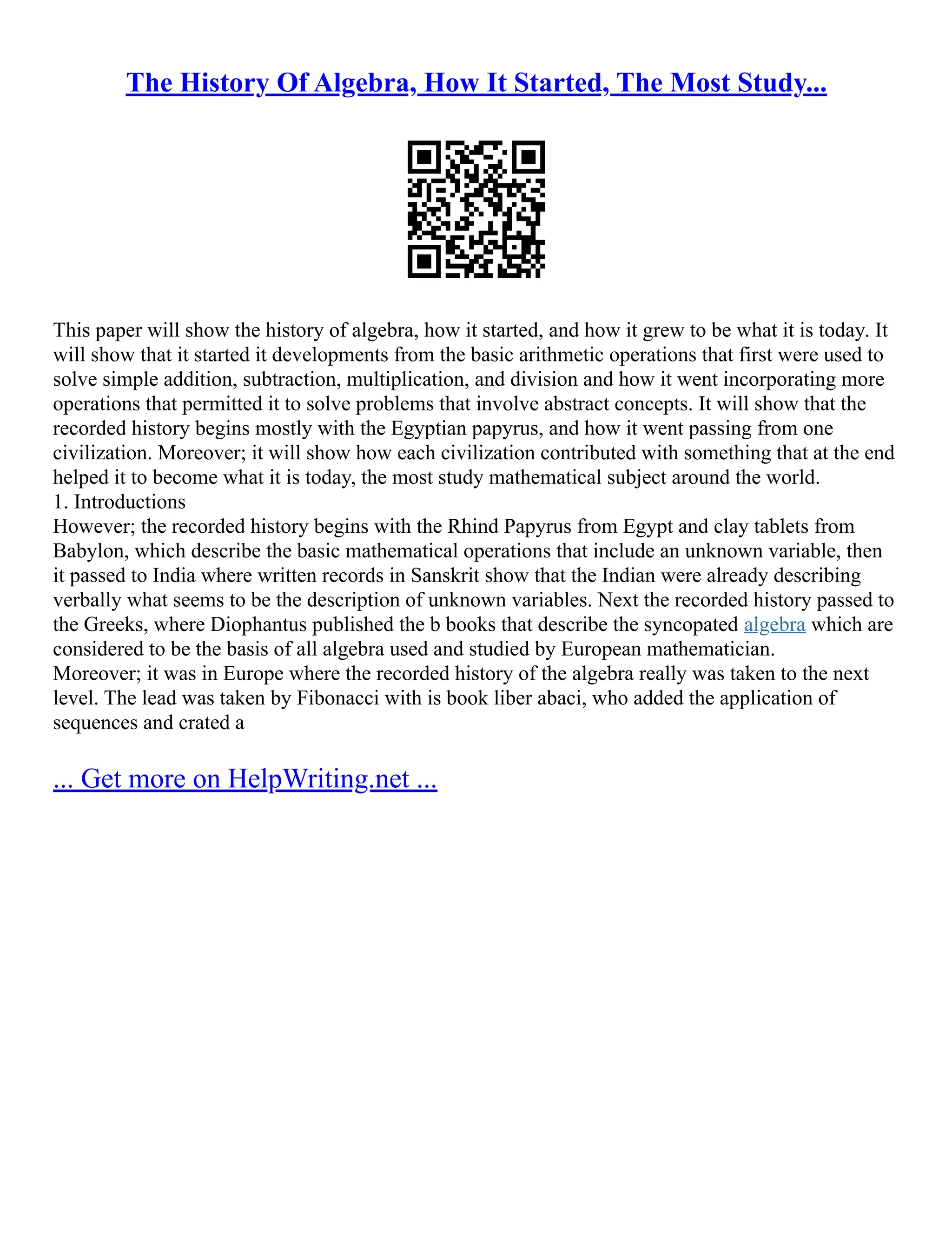The History Of Algebra, How It Started, The Most Study...
This paper will show the history of algebra, how it started, and how it grew to be what it is today. It
will show that it started it developments from the basic arithmetic operations that first were used to
solve simple addition, subtraction, multiplication, and division and how it went incorporating more
operations that permitted it to solve problems that involve abstract concepts. It will show that the
recorded history begins mostly with the Egyptian papyrus, and how it went passing from one
civilization. Moreover; it will show how each civilization contributed with something that at the end
helped it to become what it is today, the most study mathematical subject around the world.
1. Introductions
However; the recorded history begins with the Rhind Papyrus from Egypt and clay tablets from
Babylon, which describe the basic mathematical operations that include an unknown variable, then
it passed to India where written records in Sanskrit show that the Indian were already describing
verbally what seems to be the description of unknown variables. Next the recorded history passed to
the Greeks, where Diophantus published the b books that describe the syncopated algebra which are
considered to be the basis of all algebra used and studied by European mathematician.
Moreover; it was in Europe where the recorded history of the algebra really was taken to the next
level. The lead was taken by Fibonacci with is book liber abaci, who added the application of
sequences and crated a
... Get more on HelpWriting.net ...
 