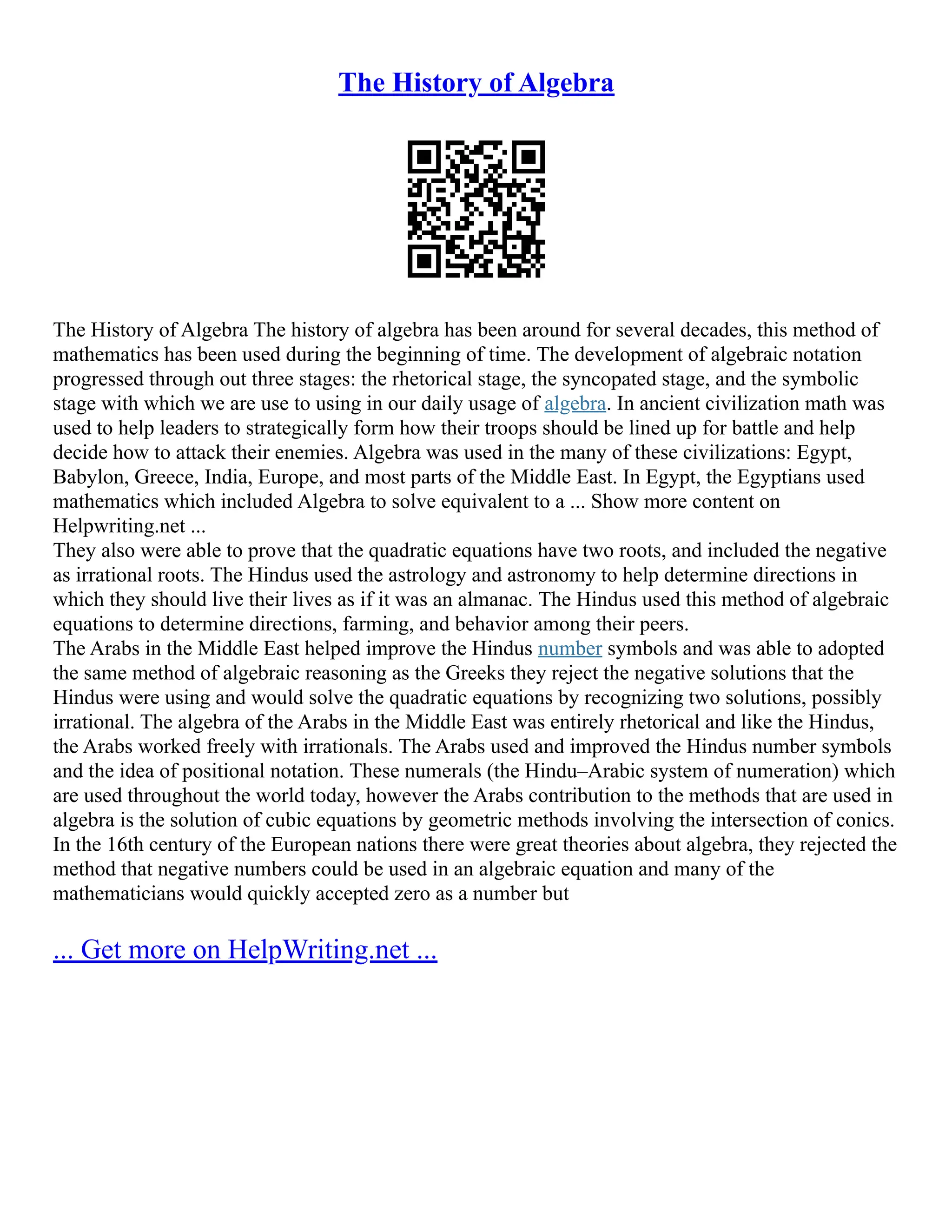 The History of Algebra
The History of Algebra The history of algebra has been around for several decades, this method of
mathematics has been used during the beginning of time. The development of algebraic notation
progressed through out three stages: the rhetorical stage, the syncopated stage, and the symbolic
stage with which we are use to using in our daily usage of algebra. In ancient civilization math was
used to help leaders to strategically form how their troops should be lined up for battle and help
decide how to attack their enemies. Algebra was used in the many of these civilizations: Egypt,
Babylon, Greece, India, Europe, and most parts of the Middle East. In Egypt, the Egyptians used
mathematics which included Algebra to solve equivalent to a ... Show more content on
Helpwriting.net ...
They also were able to prove that the quadratic equations have two roots, and included the negative
as irrational roots. The Hindus used the astrology and astronomy to help determine directions in
which they should live their lives as if it was an almanac. The Hindus used this method of algebraic
equations to determine directions, farming, and behavior among their peers.
The Arabs in the Middle East helped improve the Hindus number symbols and was able to adopted
the same method of algebraic reasoning as the Greeks they reject the negative solutions that the
Hindus were using and would solve the quadratic equations by recognizing two solutions, possibly
irrational. The algebra of the Arabs in the Middle East was entirely rhetorical and like the Hindus,
the Arabs worked freely with irrationals. The Arabs used and improved the Hindus number symbols
and the idea of positional notation. These numerals (the Hindu–Arabic system of numeration) which
are used throughout the world today, however the Arabs contribution to the methods that are used in
algebra is the solution of cubic equations by geometric methods involving the intersection of conics.
In the 16th century of the European nations there were great theories about algebra, they rejected the
method that negative numbers could be used in an algebraic equation and many of the
mathematicians would quickly accepted zero as a number but
... Get more on HelpWriting.net ...
 