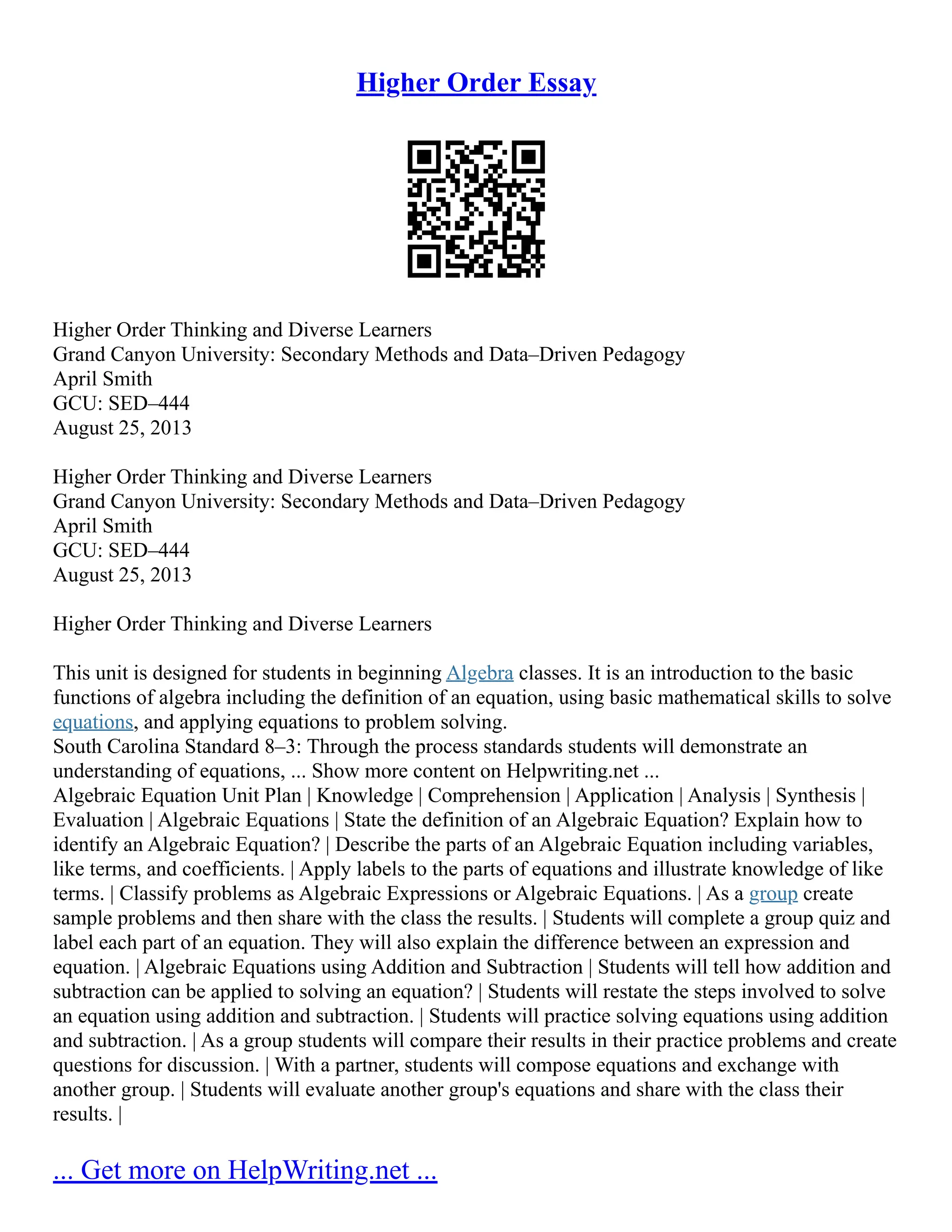 Higher Order Essay
Higher Order Thinking and Diverse Learners
Grand Canyon University: Secondary Methods and Data–Driven Pedagogy
April Smith
GCU: SED–444
August 25, 2013
Higher Order Thinking and Diverse Learners
Grand Canyon University: Secondary Methods and Data–Driven Pedagogy
April Smith
GCU: SED–444
August 25, 2013
Higher Order Thinking and Diverse Learners
This unit is designed for students in beginning Algebra classes. It is an introduction to the basic
functions of algebra including the definition of an equation, using basic mathematical skills to solve
equations, and applying equations to problem solving.
South Carolina Standard 8–3: Through the process standards students will demonstrate an
understanding of equations, ... Show more content on Helpwriting.net ...
Algebraic Equation Unit Plan | Knowledge | Comprehension | Application | Analysis | Synthesis |
Evaluation | Algebraic Equations | State the definition of an Algebraic Equation? Explain how to
identify an Algebraic Equation? | Describe the parts of an Algebraic Equation including variables,
like terms, and coefficients. | Apply labels to the parts of equations and illustrate knowledge of like
terms. | Classify problems as Algebraic Expressions or Algebraic Equations. | As a group create
sample problems and then share with the class the results. | Students will complete a group quiz and
label each part of an equation. They will also explain the difference between an expression and
equation. | Algebraic Equations using Addition and Subtraction | Students will tell how addition and
subtraction can be applied to solving an equation? | Students will restate the steps involved to solve
an equation using addition and subtraction. | Students will practice solving equations using addition
and subtraction. | As a group students will compare their results in their practice problems and create
questions for discussion. | With a partner, students will compose equations and exchange with
another group. | Students will evaluate another group's equations and share with the class their
results. |
... Get more on HelpWriting.net ...
 