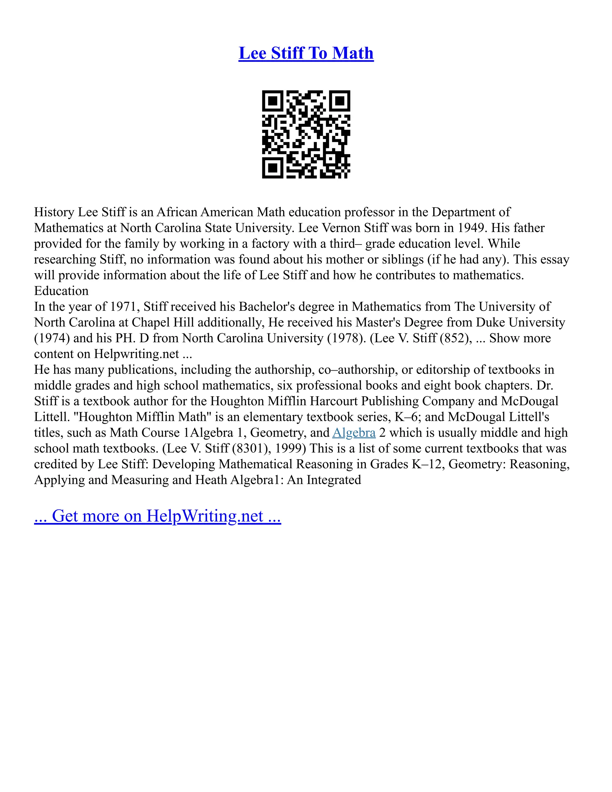Lee Stiff To Math
History Lee Stiff is an African American Math education professor in the Department of
Mathematics at North Carolina State University. Lee Vernon Stiff was born in 1949. His father
provided for the family by working in a factory with a third– grade education level. While
researching Stiff, no information was found about his mother or siblings (if he had any). This essay
will provide information about the life of Lee Stiff and how he contributes to mathematics.
Education
In the year of 1971, Stiff received his Bachelor's degree in Mathematics from The University of
North Carolina at Chapel Hill additionally, He received his Master's Degree from Duke University
(1974) and his PH. D from North Carolina University (1978). (Lee V. Stiff (852), ... Show more
content on Helpwriting.net ...
He has many publications, including the authorship, co–authorship, or editorship of textbooks in
middle grades and high school mathematics, six professional books and eight book chapters. Dr.
Stiff is a textbook author for the Houghton Mifflin Harcourt Publishing Company and McDougal
Littell. ''Houghton Mifflin Math'' is an elementary textbook series, K–6; and McDougal Littell's
titles, such as Math Course 1Algebra 1, Geometry, and Algebra 2 which is usually middle and high
school math textbooks. (Lee V. Stiff (8301), 1999) This is a list of some current textbooks that was
credited by Lee Stiff: Developing Mathematical Reasoning in Grades K–12, Geometry: Reasoning,
Applying and Measuring and Heath Algebra1: An Integrated
... Get more on HelpWriting.net ...
 